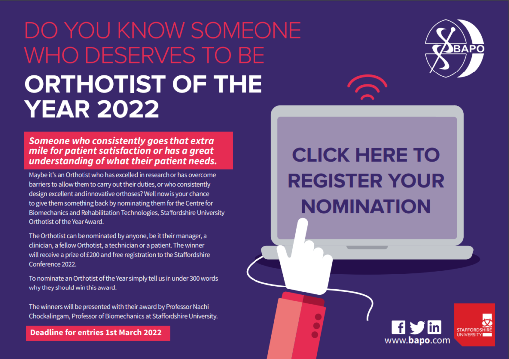 Do you know someone who deserves to be Orthotist of the year 2022?
Someone who goes that extra mile for patient satisfaction or has a great understanding of what their patient needs?
Now is your chance to give back and nominate them for Orthotist of the year. The Orthotist can be nominated by anyone - patient, colleague or manager and the winner will receive £200 and free registration to BAPO2022.
To nominate see the form below or contact the secretariat on 0141 561 7217